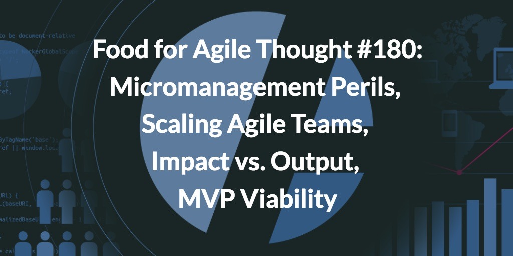 Food for Agile Thought #180: Micromanagement Perils, Scaling Agile Teams, Impact vs. Output, MVP Viability