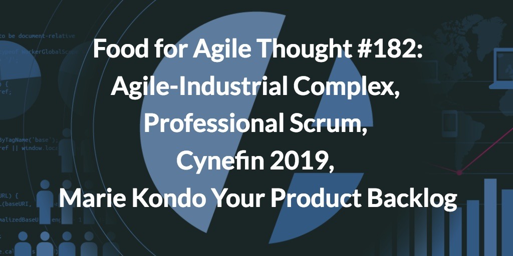 Food for Agile Thought #182: Agile-Industrial Complex, Pro Scrum, Cynefin 2019, Marie Kondo Your Product Backlog