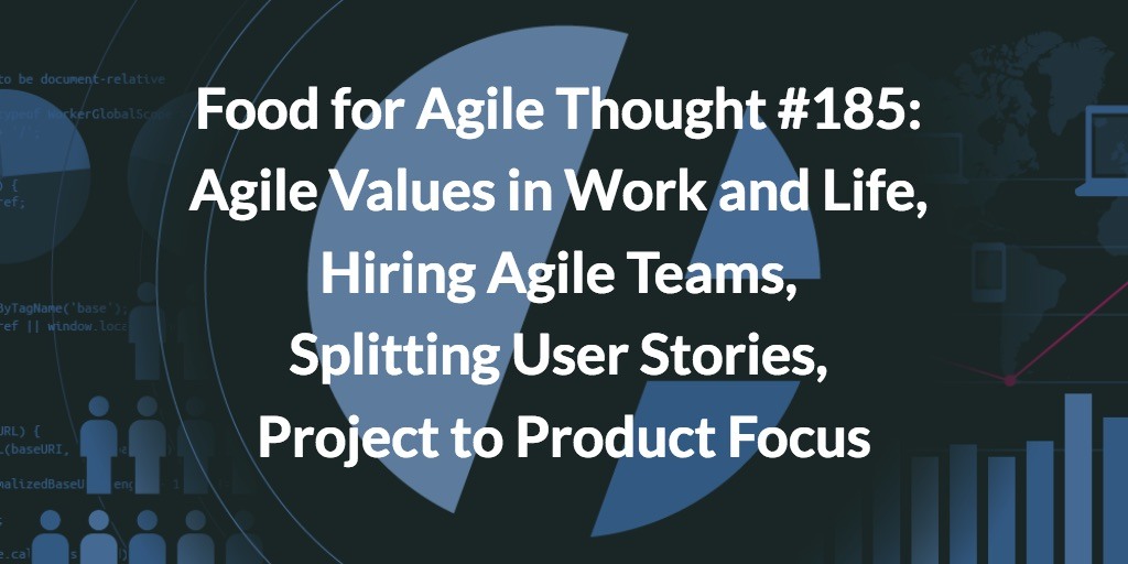 Food for Agile Thought #185: Agile Values in Work and Life, Hiring Agile Teams, Splitting User Stories, Project to Product Focus