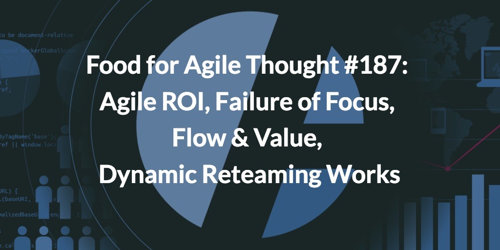 Food for Agile Thought #187: Agile ROI, Failure of Focus, Flow & Value, Dynamic Reteaming Works