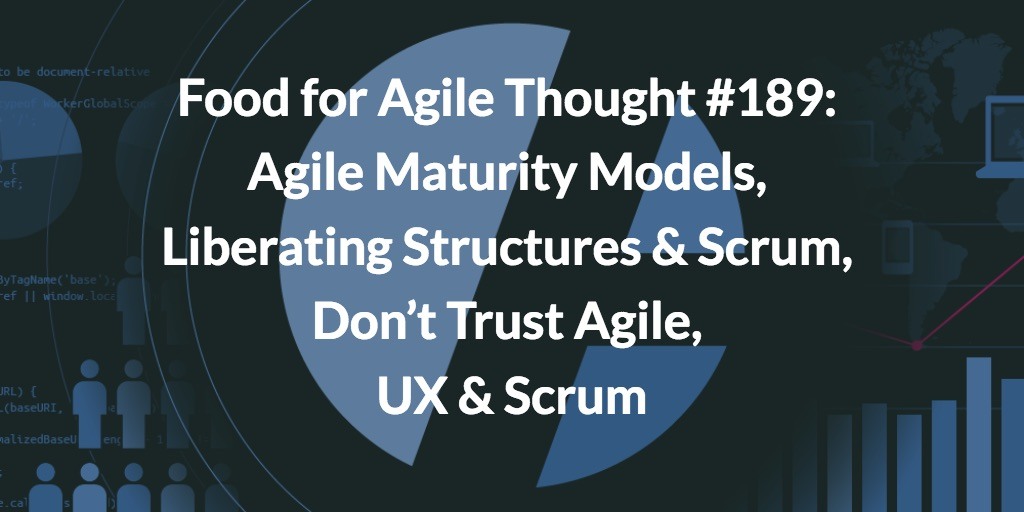 Food for Agile Thought #189: Agile Maturity Models, Liberating Structures & Scrum, Don’t Trust Agile, UX & Scrum
