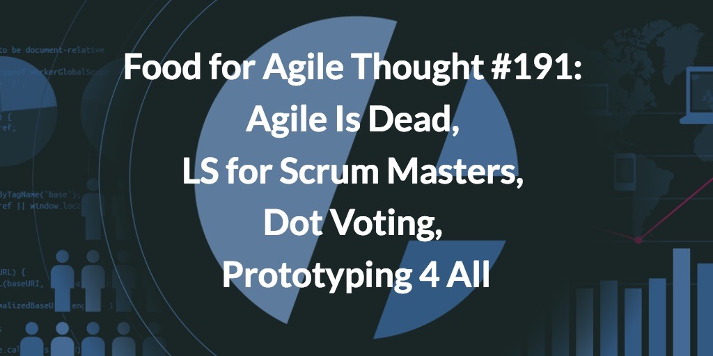 Food for Agile Thought #191: Agile Is Dead, LS for Scrum Masters, Dot Voting, Prototyping 4 All