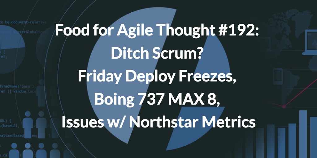 Food for Agile Thought #192: Ditch Scrum? Friday Deploy Freezes, Boing 737 MAX 8, Issues w/ Northstar Metrics