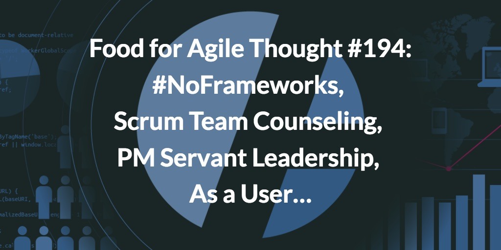 Food for Agile Thought #194: #NoFrameworks, Scrum Team Counseling, PM Servant Leadership, As a User…