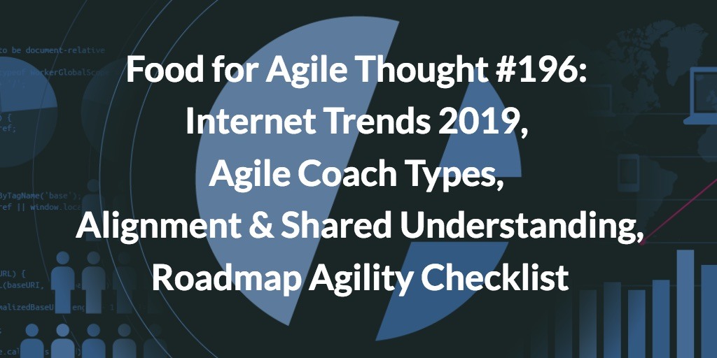 Food for Agile Thought #196: Internet Trends 2019, Agile Coach Types, Alignment & Shared Understanding, Roadmap Agility Checklist