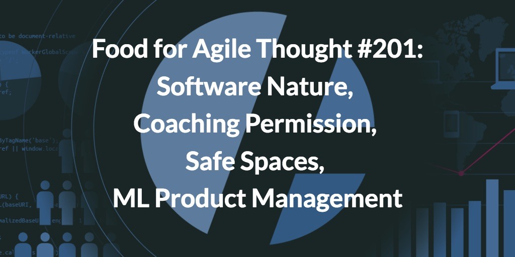 Food for Agile Thought #201: Software Nature, Coaching Permission, Safe Spaces, ML Product Management