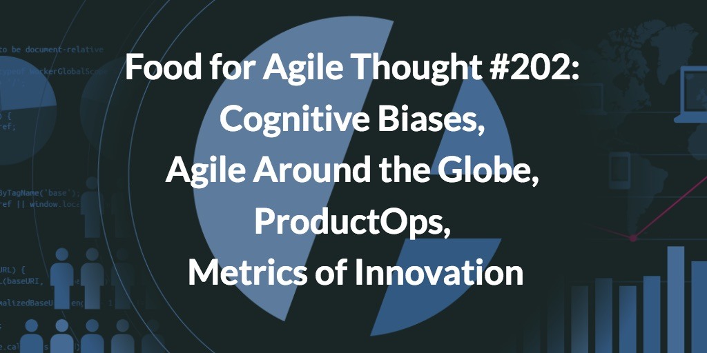Food for Agile Thought #202: Cognitive Biases, Agile Around the Globe, ProductOps, Metrics of Innovation