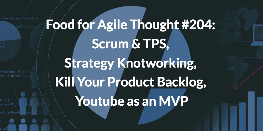 Food for Agile Thought #204: Scrum & TPS, Strategy Knotworking, Kill Your Product Backlog, Youtube as an MVP