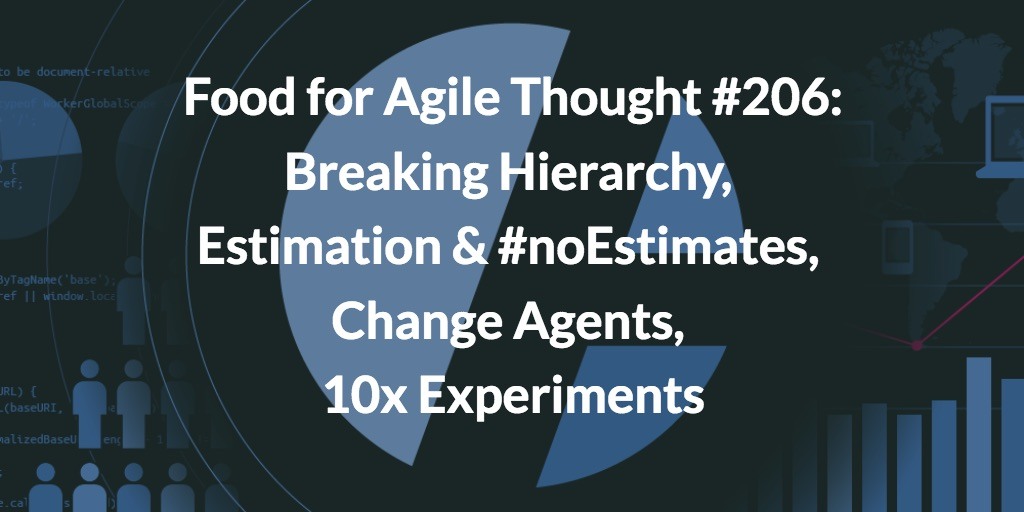 Food for Agile Thought #206: Breaking Hierarchy, Estimation & #noEstimates, Change Agents, 10x Experiments