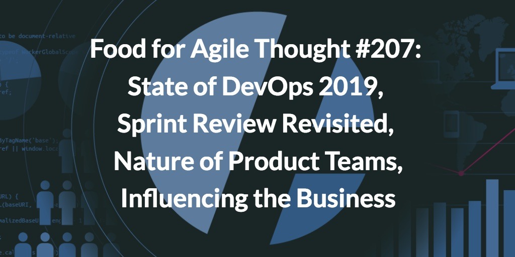 Food for Agile Thought #207: DevOps 2019, Sprint Review Revisited, Nature of Product Teams, Influencing the Business