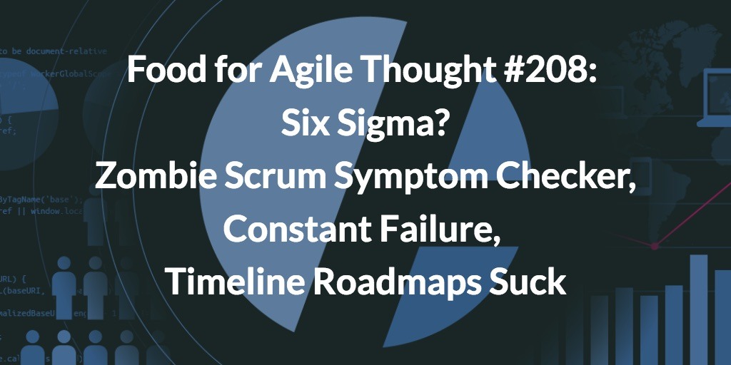 Food for Agile Thought #208: Six Sigma, Zombie Scrum Symptom Checker, Constant Failure, Timeline Roadmaps Suck