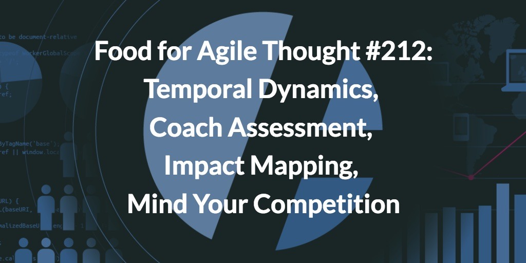 Food for Agile Thought #212: Temporal Dynamics, Coach Assessment, Impact Mapping, Mind Your Competition