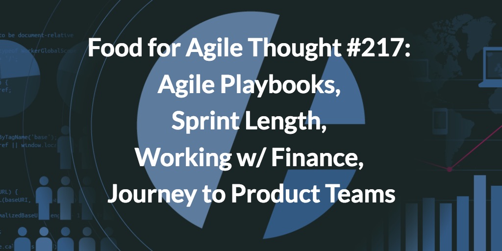 Food for Agile Thought #217: Agile Playbooks, Sprint Length, Working w/ Finance, Journey to Product Teams