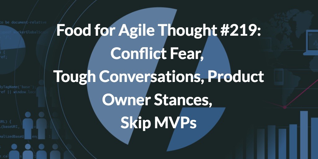 Food for Agile Thought #219: Conflict Fear, Tough Conversations, Product Owner Stances, Skip MVPs