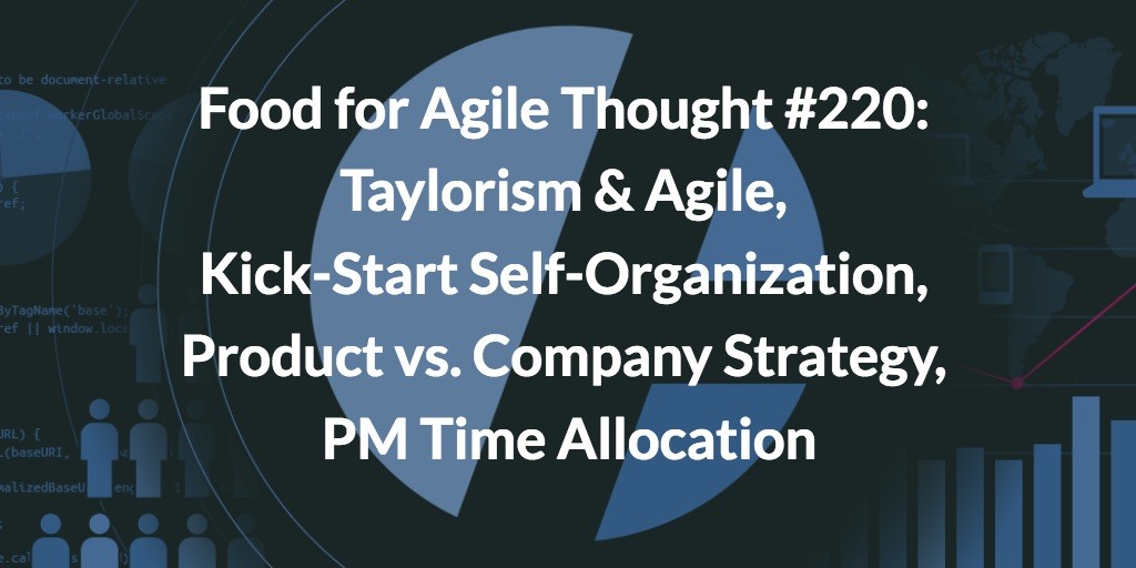 Food for Agile Thought #220: Taylorism & Agile, Kick-Start Self-Organization, Product vs. Company Strategy, PM Time Allocation