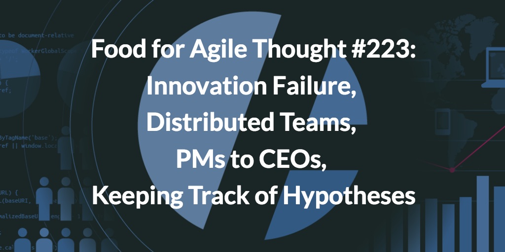 Food for Agile Thought #223: Innovation Failure, Distributed Teams, PMs to CEOs, Keeping Track of Hypotheses