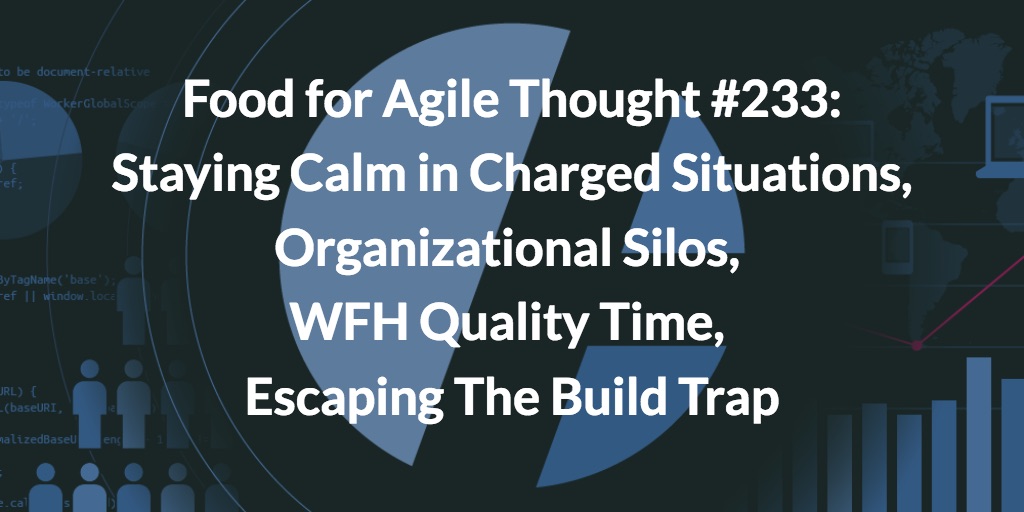 Food for Agile Thought #233: Staying Calm in Charged Situations, Organizational Silos, WFH Quality Time, Escaping The Build Trap