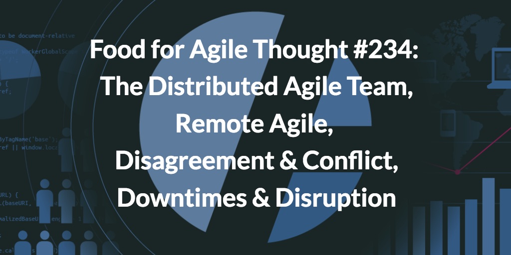 Food for Agile Thought #234: The Distributed Agile Team, Remote Agile, Disagreement & Conflict, Downtimes Are Good for Disruption — Age-of-Product.com