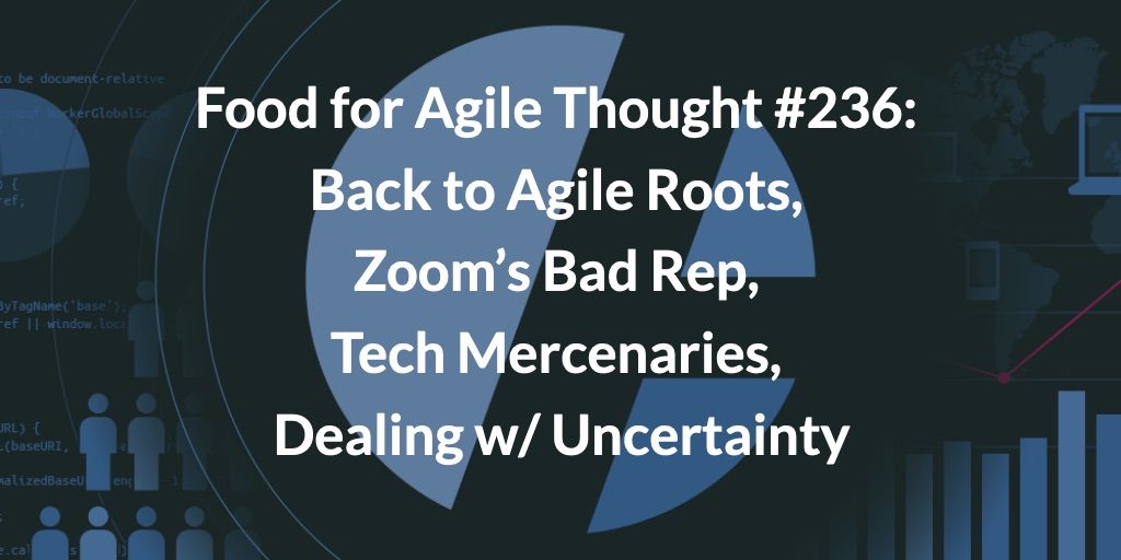 Food for Agile Thought #236: Back to Agile Roots, Zoom’s Bad Rep, Tech Mercenaries, Dealing w/ Uncertainty — Age-of-Product.com