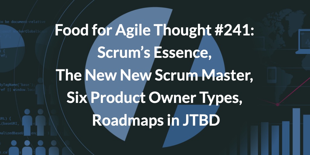 Food for Agile Thought #241: Scrum’s Essence, the New New Scrum Master, Six Product Owner Types, Roadmaps in JTBD — Age-of-Product.com