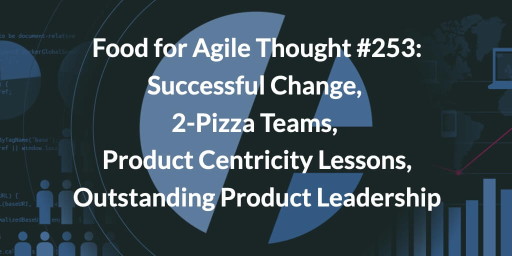 Food for Agile Thought #253: Successful Change, 2-Pizza Teams, Product Centricity Lessons, Outstanding Product Leadership — Age-of-Product.com