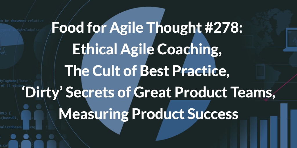 Food for Agile Thought #278: Ethical Agile Coaching, The Cult of Best Practice, ‘Dirty’ Secrets of Effective Product Teams, Measuring Product Success — Age-of-Product.com