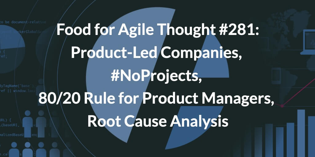 Food for Agile Thought #281: Product-Led Companies, #NoProjects, 80/20 Rule for Product Managers, Root Cause Analysis — Age-of-Product.com