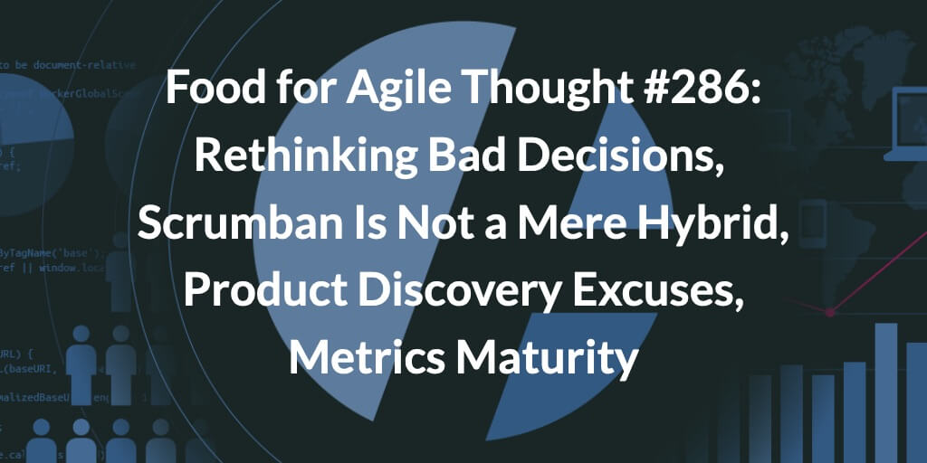 Food for Agile Thought #286: Rethinking Bad Decisions, Scrumban Is Not a Mere Hybrid, Product Discovery Excuses, Metrics Maturity — Age-of-Product.com