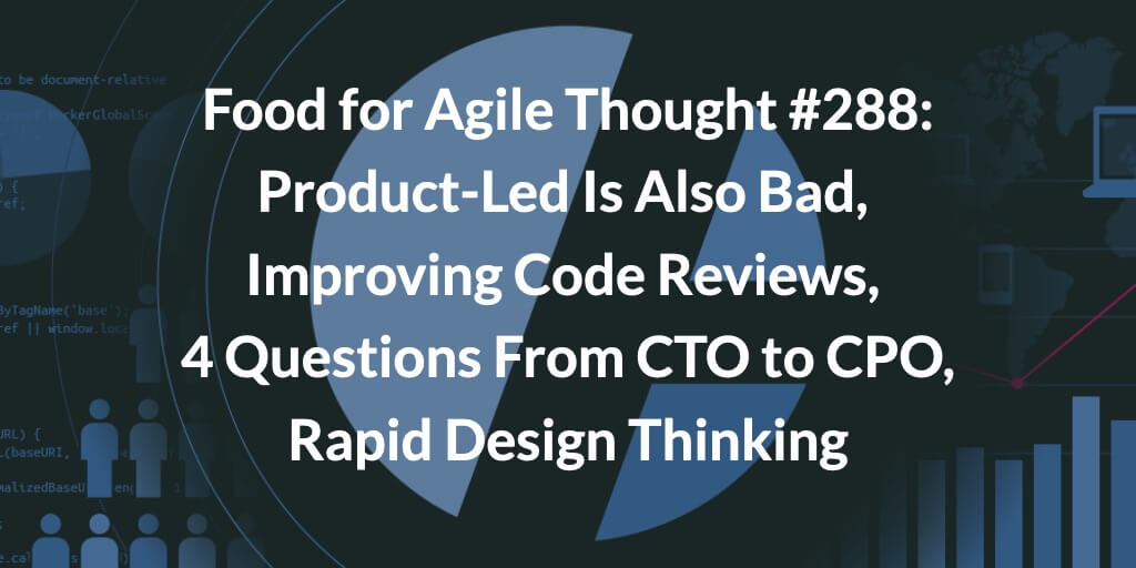 Food for Agile Thought #288: Product-Led Is Also Bad, Improving Code Reviews, 4 Questions From CTO to CPO, Rapid Design Thinking — Age-of-Product.com