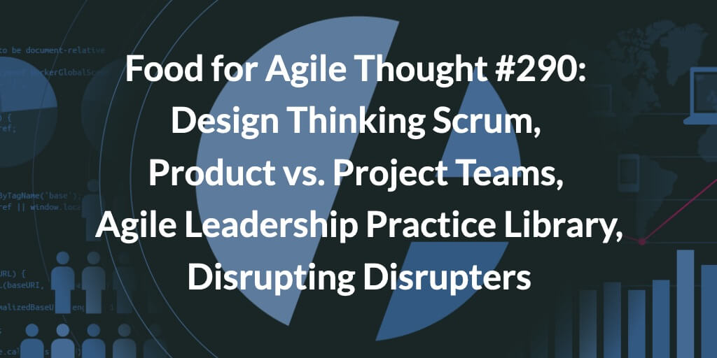 Food for Agile Thought #290: Design Thinking Scrum, Product vs. Project Teams, Agile Leadership Practice Library, Disrupting Disrupters — Age-of-Product.com