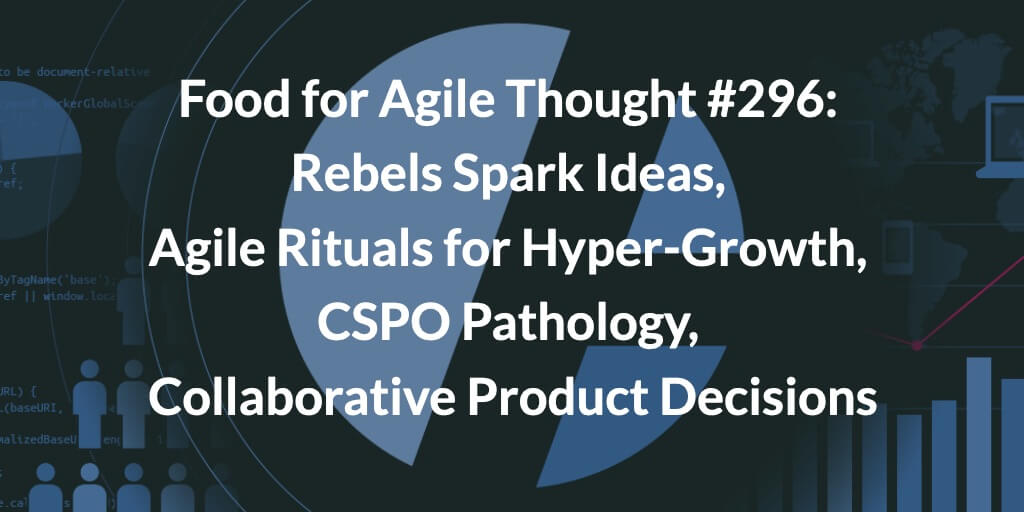 Food for Agile Thought #296: Rebels Spark Ideas, Agile Rituals for Hyper-Growth, CSPO Pathology, Collaborative Product Decisions — Age-of-Product.com