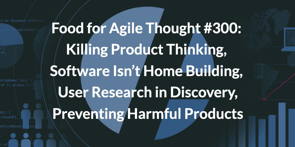 Food for Agile Thought #300: Killing Product Thinking, Software Isn’t Home Building, User Research in Discovery, Preventing Harmful Products — Age-of-Product.com