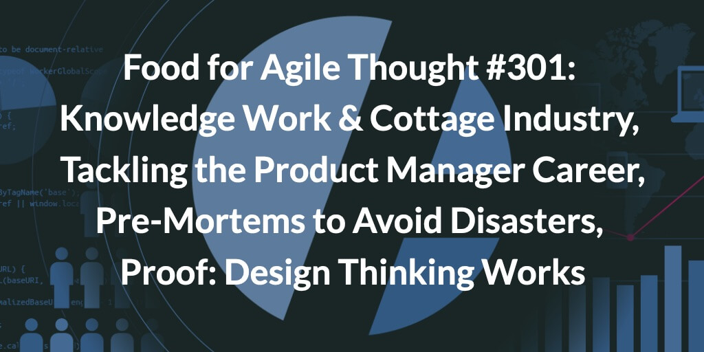 Food for Agile Thought #301: Knowledge Work & the Return to the Cottage Industry, Tackling the Product Manager Career, Pre-Mortems to Avoid Disasters, Proof: Design Thinking Works — Age-of-Product.com