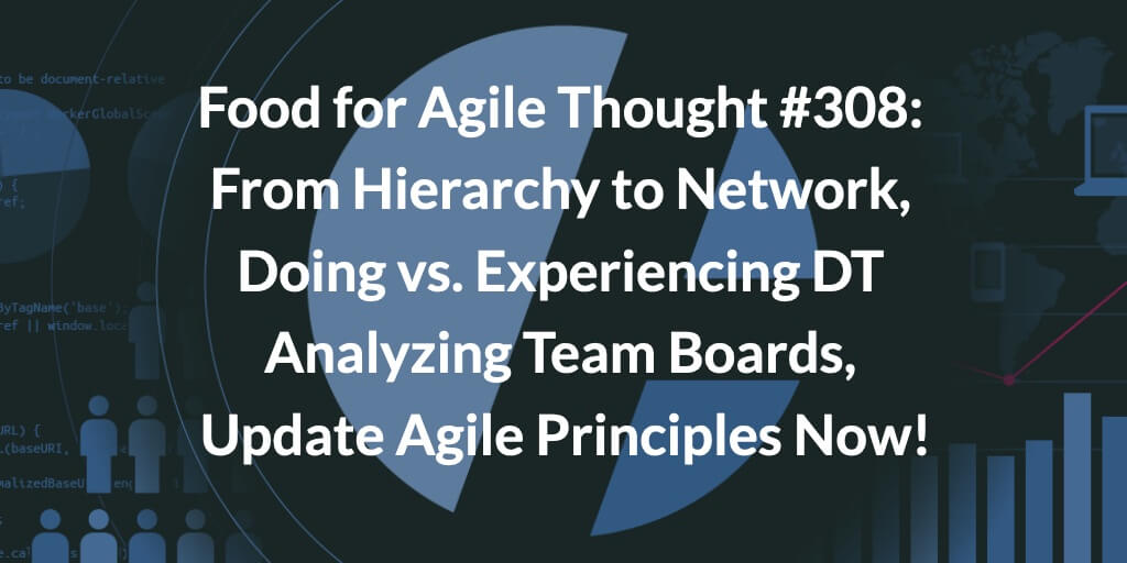 Food for Agile Thought #308: From Hierarchy to Network, Doing vs. Experiencing Design Thinking, Analyzing Team Boards, Update Agile Principles Now! — Age-of-Product.com
