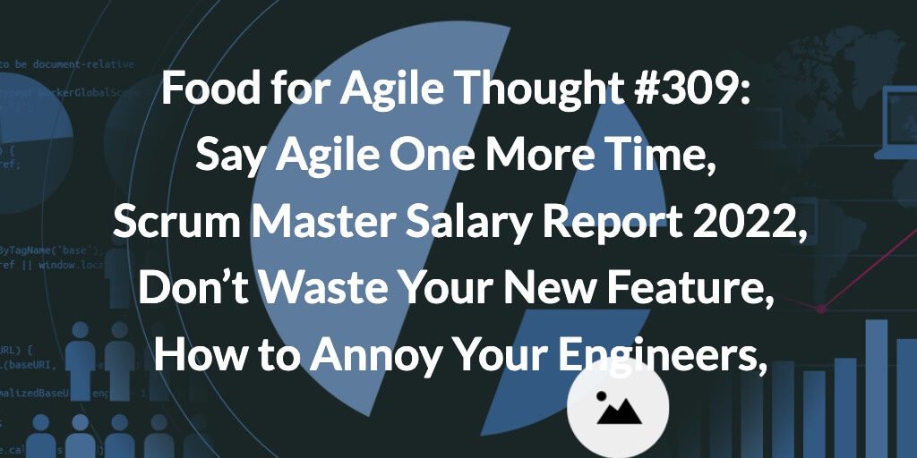 Food for Agile Thought #309: Say Agile One More Time, Scrum Master Salary Report 2022, Don’t Waste Your New Feature, How to Annoy Your Engineers — Age-of-Product.com