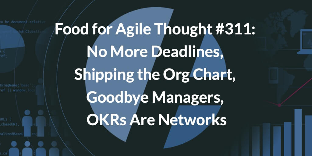 Food for Agile Thought #311: No More Deadlines, Shipping the Org Chart, Goodbye Managers, OKRs Are Networks — Age-of-Product.com