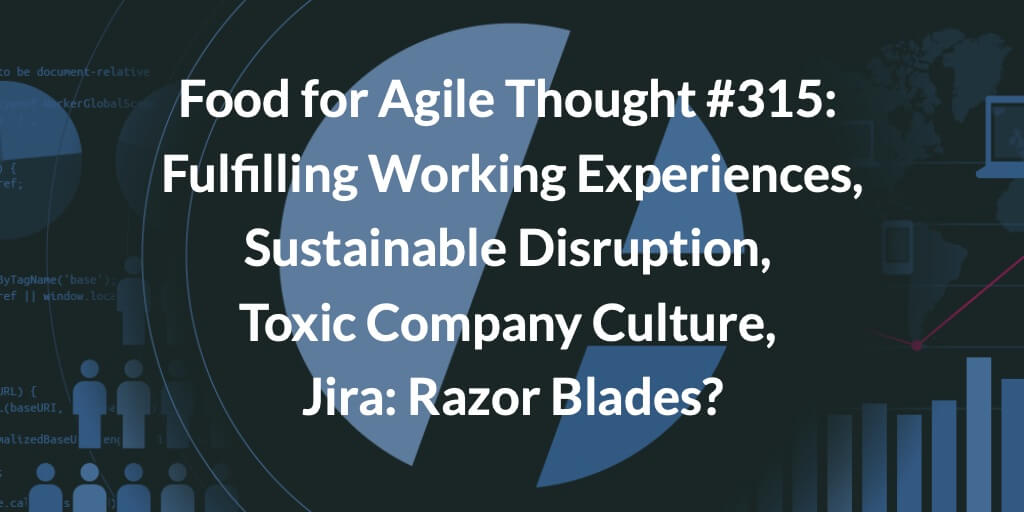 Food for Agile Thought #315: Fulfilling Working Experiences, Sustainable Disruption, Toxic Company Culture, Jira: Razor Blades? Age-of-Product.com