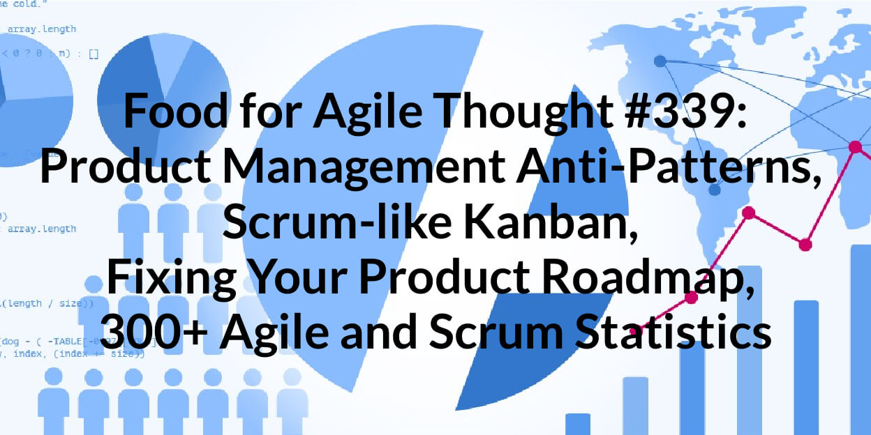 Food for Agile Thought #339: Product Management Anti-Patterns, Scrum-like Kanban, Fixing Your Product Roadmap, 300+ Agile and Scrum Statistics — Age-of-Product.com