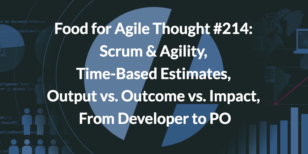 Food for Agile Thought #214: Scrum Agility, Time-Based Estimates, Output vs Outcome vs Impact, From Developer to PO